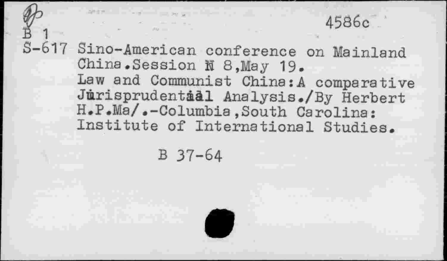 ﻿4586c
S-617 Sino-American conference on Mainland China.Session h 8,May 19.
Law and Communist China:A comparative Jurisprudential Analysis./By Herbert H.P.Ma/.-Columbia,South Carolina: Institute of International Studies.
B 37-64